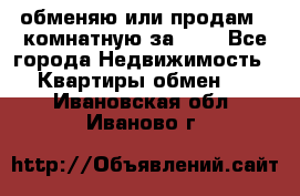 обменяю или продам 2-комнатную за 600 - Все города Недвижимость » Квартиры обмен   . Ивановская обл.,Иваново г.